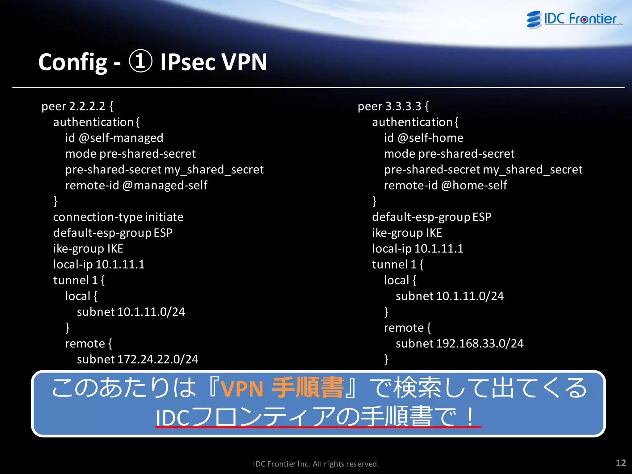 Config - ① IPsec VPN
peer 2.2.2.2 {
authentication {
id @self-managed
mode pre-shared-secret
pre-shared-secret my_shared_secret
remote-id @managed-self
}
connection-type initiate
default-esp-group ESP
ike-group IKE
local-ip 10.1.11.1
tunnel 1 {
local {
subnet 10.1.11.0/24
}
remote {
subnet 172.24.22.0/24
}
}
}

peer 3.3.3.3 {
authentication {
id @self-home
mode pre-shared-secret
pre-shared-secret my_shared_secret
remote-id @home-self
}
default-esp-group ESP
ike-group IKE
local-ip 10.1.11.1
tunnel 1 {
local {
subnet 10.1.11.0/24
}
remote {
subnet 192.168.33.0/24
}
}
}

このあたりは『VPN 手順書』で検索して出てくる
IDCフロンテゖゕの手順書で！
IDC Frontier Inc. All rights reserved.

12

 