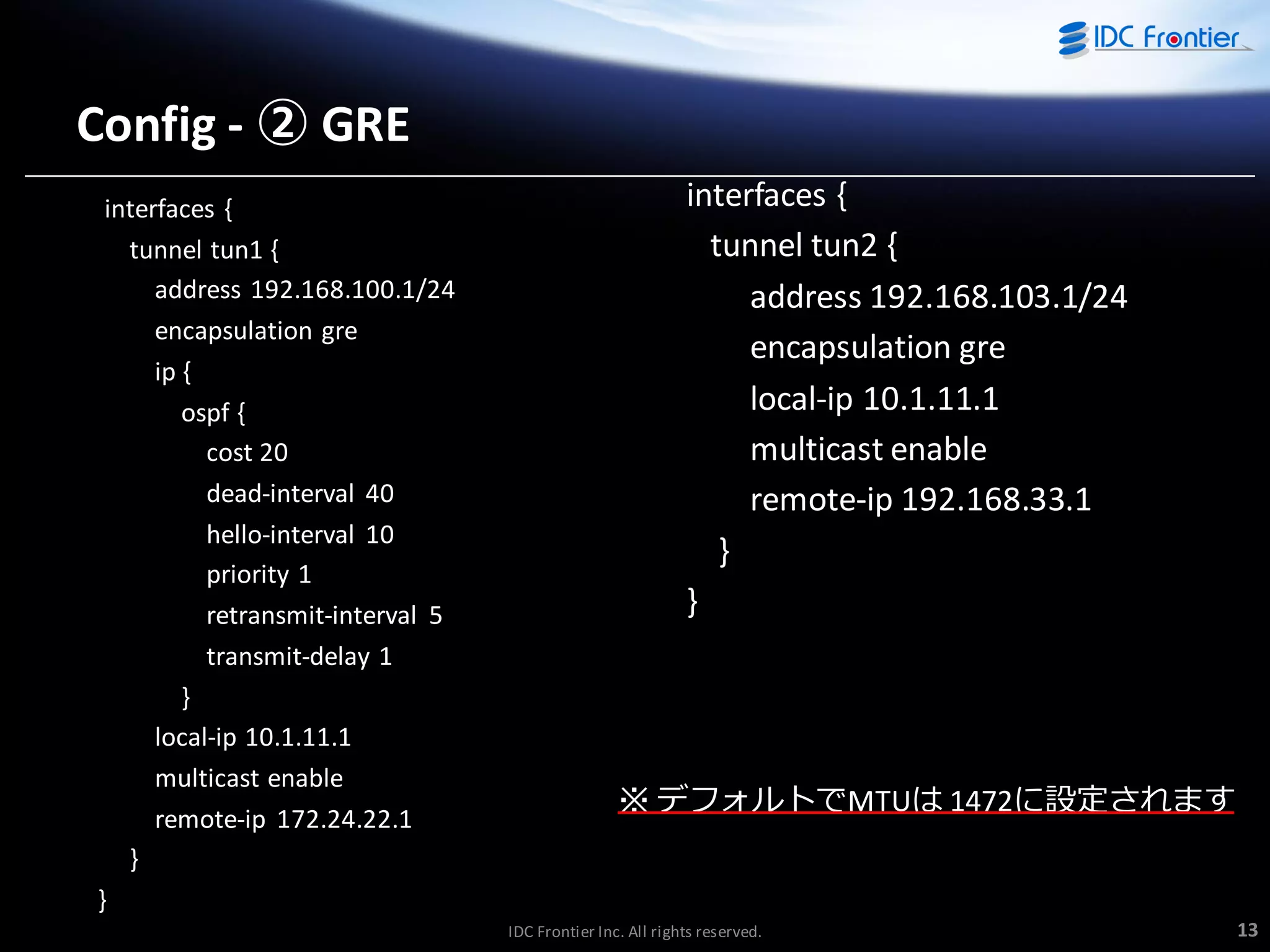 Config - ② GRE
interfaces {
tunnel tun1 {
address 192.168.100.1/24
encapsulation gre
ip {
ospf {
cost 20
dead-interval 40
hello-interval 10
priority 1
retransmit-interval 5
transmit-delay 1
}
local-ip 10.1.11.1
multicast enable
remote-ip 172.24.22.1
}
}

interfaces {
tunnel tun2 {
address 192.168.103.1/24
encapsulation gre
local-ip 10.1.11.1
multicast enable
remote-ip 192.168.33.1
}
}

※ デフォルトでMTUは 1472に設定されます

IDC Frontier Inc. All rights reserved.

13

 