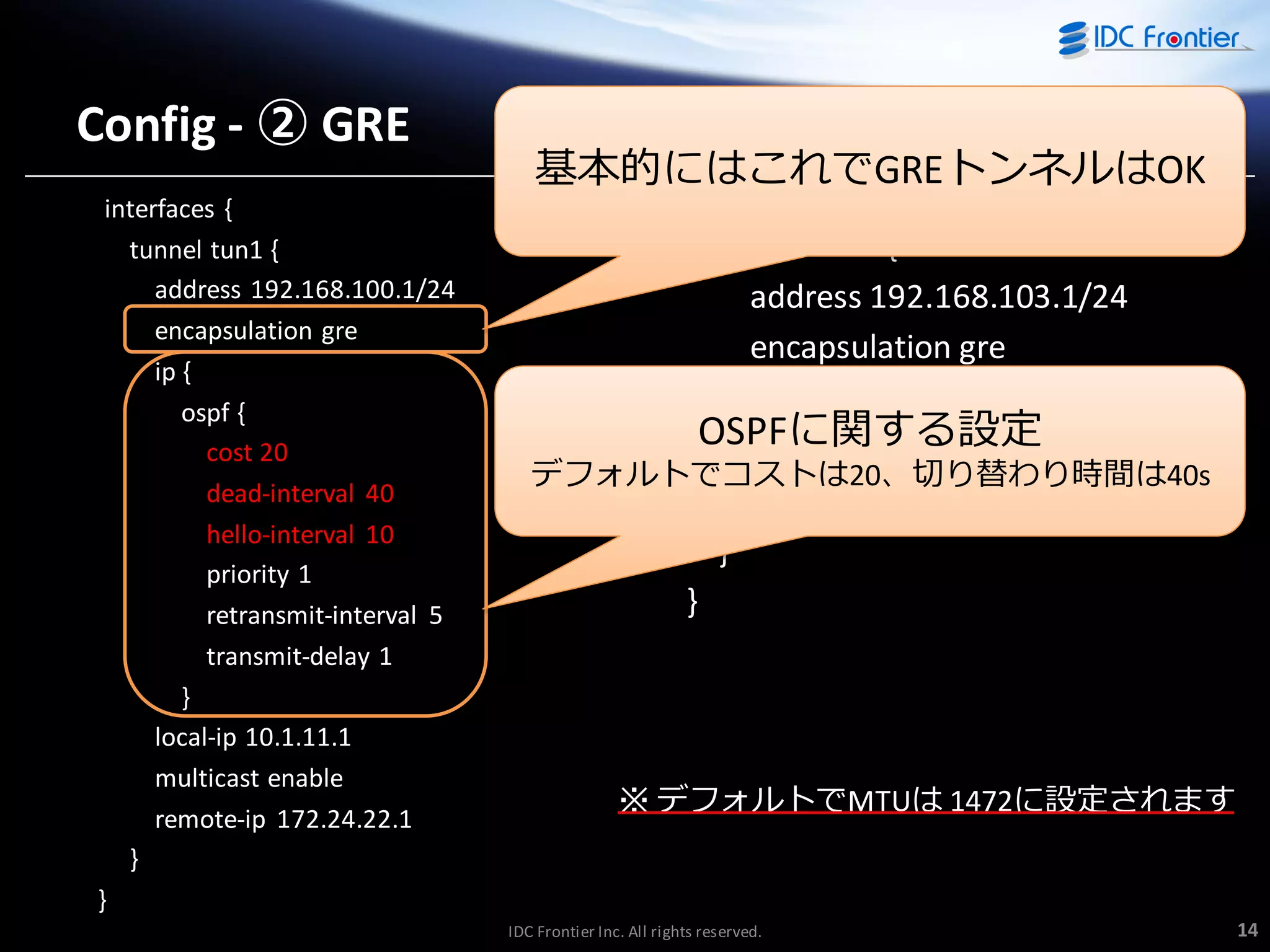 Config - ② GRE
interfaces {
tunnel tun1 {
address 192.168.100.1/24
encapsulation gre
ip {
ospf {
cost 20
dead-interval 40
hello-interval 10
priority 1
retransmit-interval 5
transmit-delay 1
}
local-ip 10.1.11.1
multicast enable
remote-ip 172.24.22.1
}
}

基本的にはこれでGREトンネルはOK

interfaces {
tunnel tun2 {
address 192.168.103.1/24
encapsulation gre
local-ip 10.1.11.1
OSPFに関する設定
multicast enable
デフォルトでコストは20、切り替わり時間は40s
remote-ip 192.168.33.1
}
}

※ デフォルトでMTUは 1472に設定されます

IDC Frontier Inc. All rights reserved.

14

 