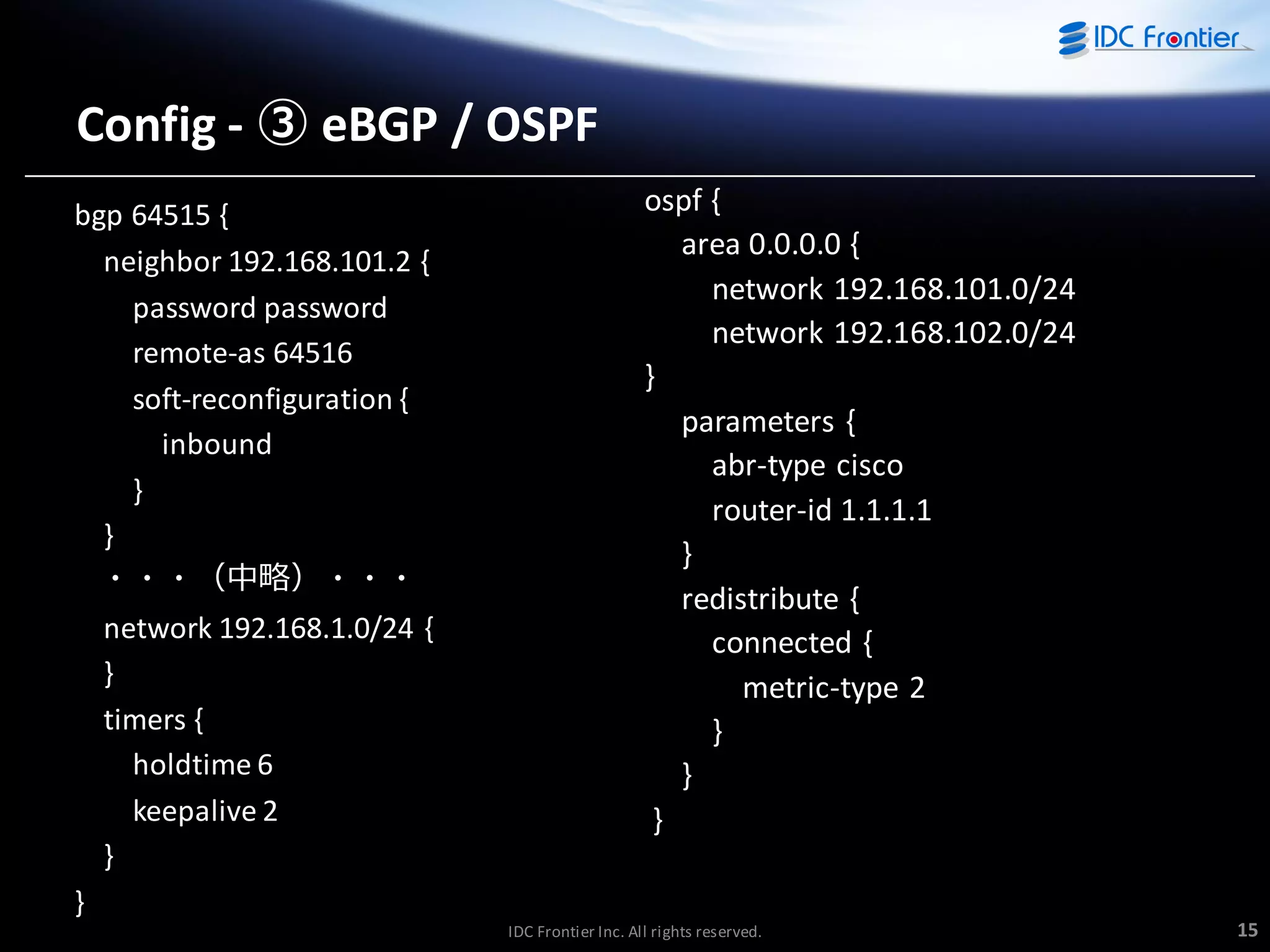 Config - ③ eBGP / OSPF
bgp 64515 {
neighbor 192.168.101.2 {
password password
remote-as 64516
soft-reconfiguration {
inbound
}
}
・・・（中略）・・・
network 192.168.1.0/24 {
}
timers {
holdtime 6
keepalive 2
}

ospf {
area 0.0.0.0 {
network 192.168.101.0/24
network 192.168.102.0/24
}
parameters {
abr-type cisco
router-id 1.1.1.1
}
redistribute {
connected {
metric-type 2
}
}
}

}
IDC Frontier Inc. All rights reserved.

15

 
