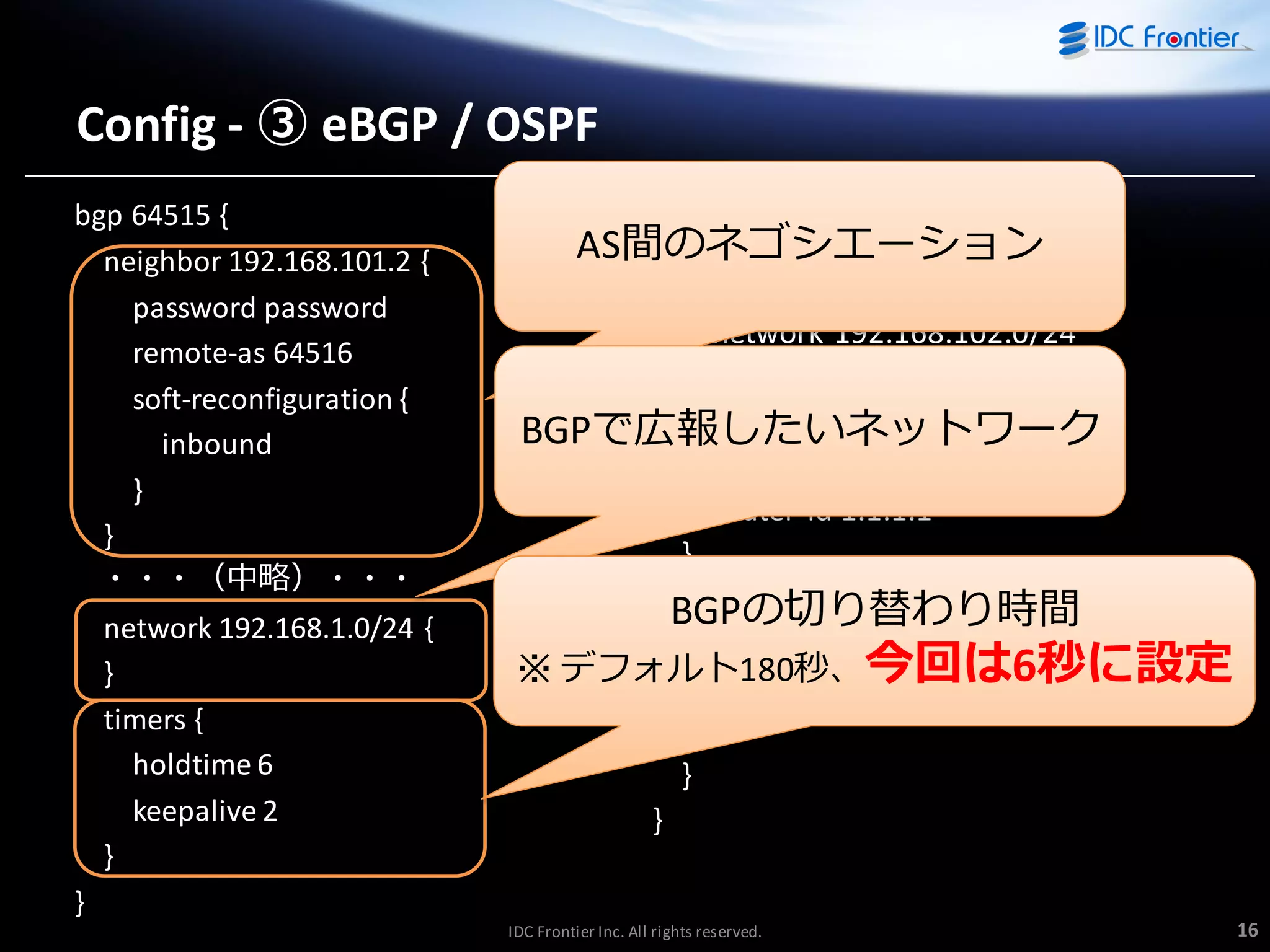 Config - ③ eBGP / OSPF
bgp 64515 {
neighbor 192.168.101.2 {
password password
remote-as 64516
soft-reconfiguration {
inbound
}
}
・・・（中略）・・・
network 192.168.1.0/24 {
}
timers {
holdtime 6
keepalive 2
}

ospf {
area 0.0.0.0 {
AS間のネゴシエーション
network 192.168.101.0/24
network 192.168.102.0/24
}
parameters {
BGPで広報したいネットワーク
abr-type cisco
router-id 1.1.1.1
}
redistribute {
BGPの切り替わり時間
connected {
※ デフォルト180秒、今回は6秒に設定
metric-type 2
}
}
}

}
IDC Frontier Inc. All rights reserved.

16

 