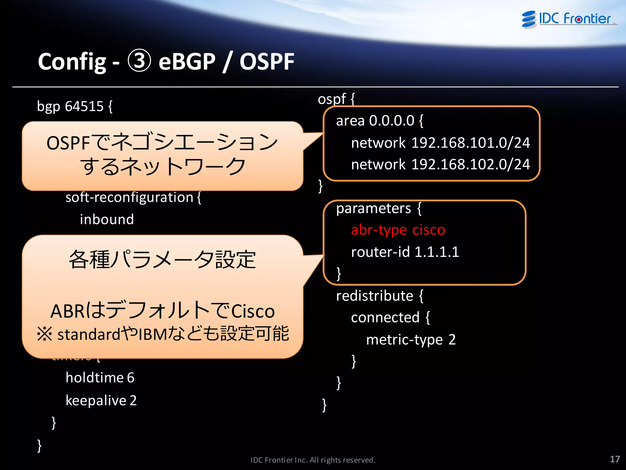 Config - ③ eBGP / OSPF
bgp 64515 {
neighbor 192.168.100.2 {
OSPFでネゴシエーション
password password
するネットワーク
remote-as 64516
soft-reconfiguration {
inbound
}
} 各種パラメータ設定
・・・（中略）・・・
network 192.168.10.0/24 {
ABRはデフォルトでCisco

※} standardやIBMなども設定可能
timers {
holdtime 6
keepalive 2
}

ospf {
area 0.0.0.0 {
network 192.168.101.0/24
network 192.168.102.0/24
}
parameters {
abr-type cisco
router-id 1.1.1.1
}
redistribute {
connected {
metric-type 2
}
}
}

}
IDC Frontier Inc. All rights reserved.

17

 