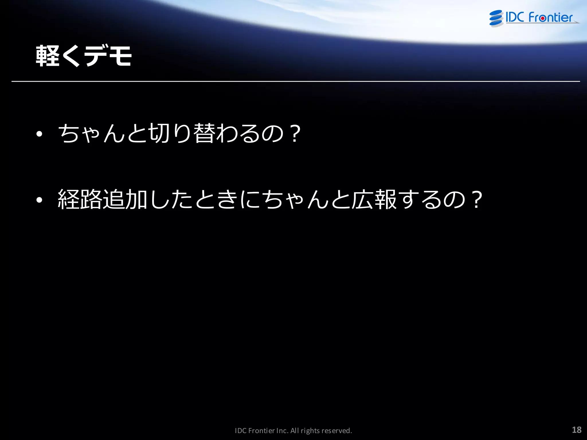 軽くデモ
• ちゃんと切り替わるの？

• 経路追加したときにちゃんと広報するの？

IDC Frontier Inc. All rights reserved.

18

 