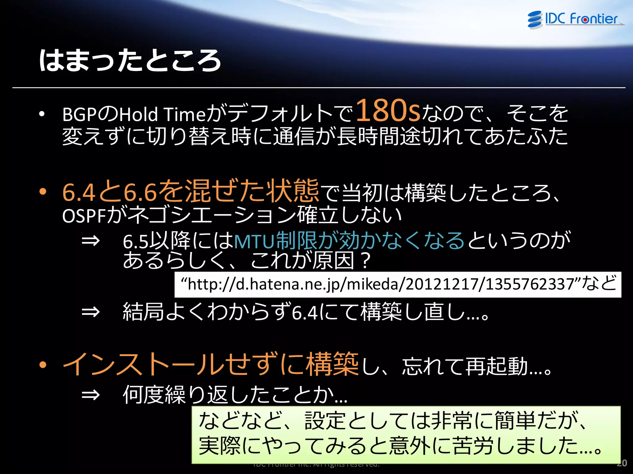 はまったところ

180s

• BGPのHold Timeがデフォルトで
なので、そこを
変えずに切り替え時に通信が長時間途切れてあたふた

• 6.4と6.6を混ぜた状態で当初は構築したところ、
OSPFがネゴシエーション確立しない
⇒ 6.5以降にはMTU制限が効かなくなるというのが
あるらしく、これが原因？

“http://d.hatena.ne.jp/mikeda/20121217/1355762337”など

⇒

結局よくわからず6.4にて構築し直し…。

• ゗ンストールせずに構築し、忘れて再起動…。
⇒

何度繰り返したことか…
などなど、設定としては非常に簡単だが、
実際にやってみると意外に苦労しました…。
IDC Frontier Inc. All rights reserved.

20

 