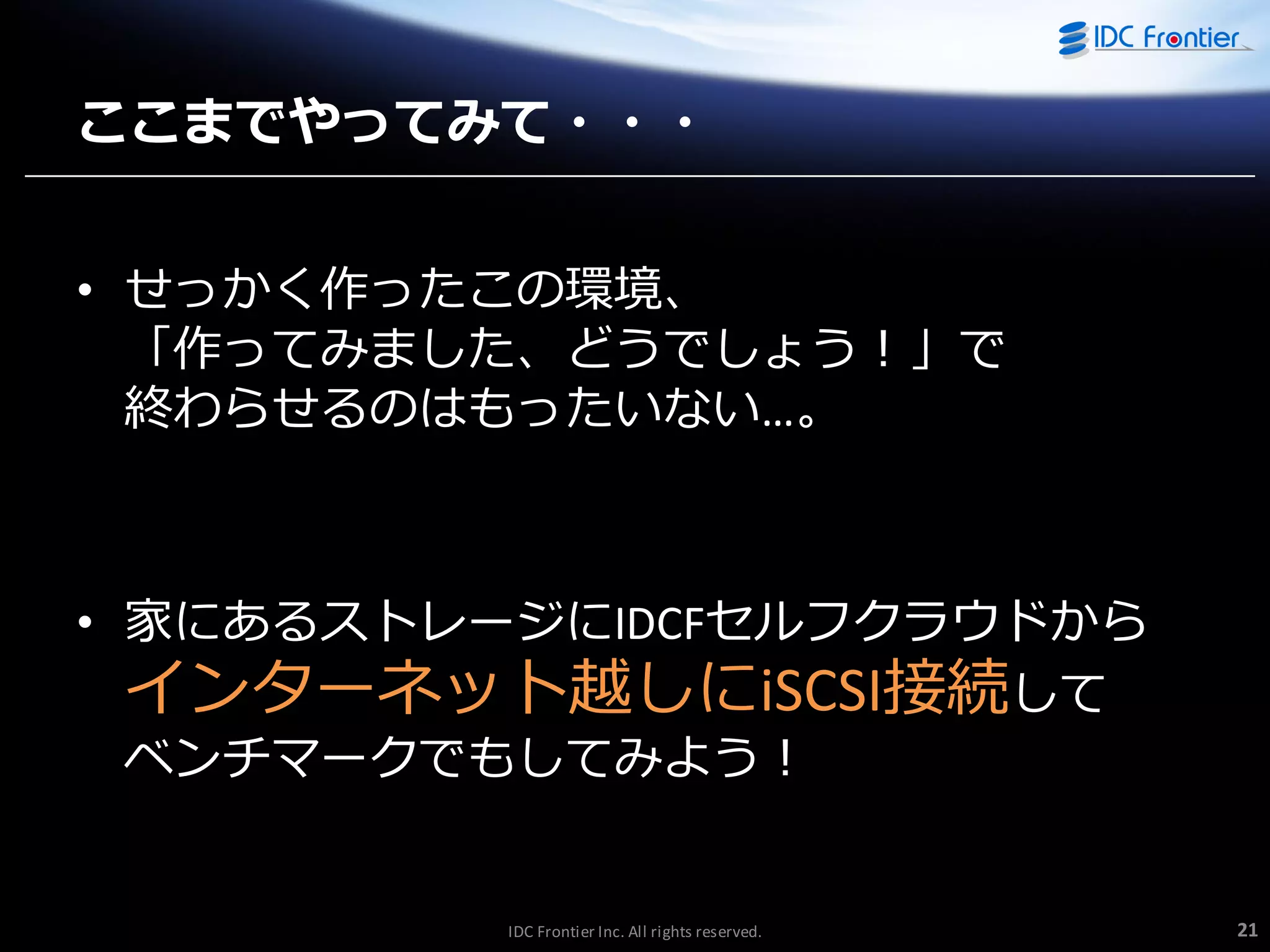 ここまでやってみて・・・
• せっかく作ったこの環境、
「作ってみました、どうでしょう！」で
終わらせるのはもったいない…。

• 家にあるストレージにIDCFセルフクラウドから
゗ンターネット越しにiSCSI接続して
ベンチマークでもしてみよう！

IDC Frontier Inc. All rights reserved.

21

 