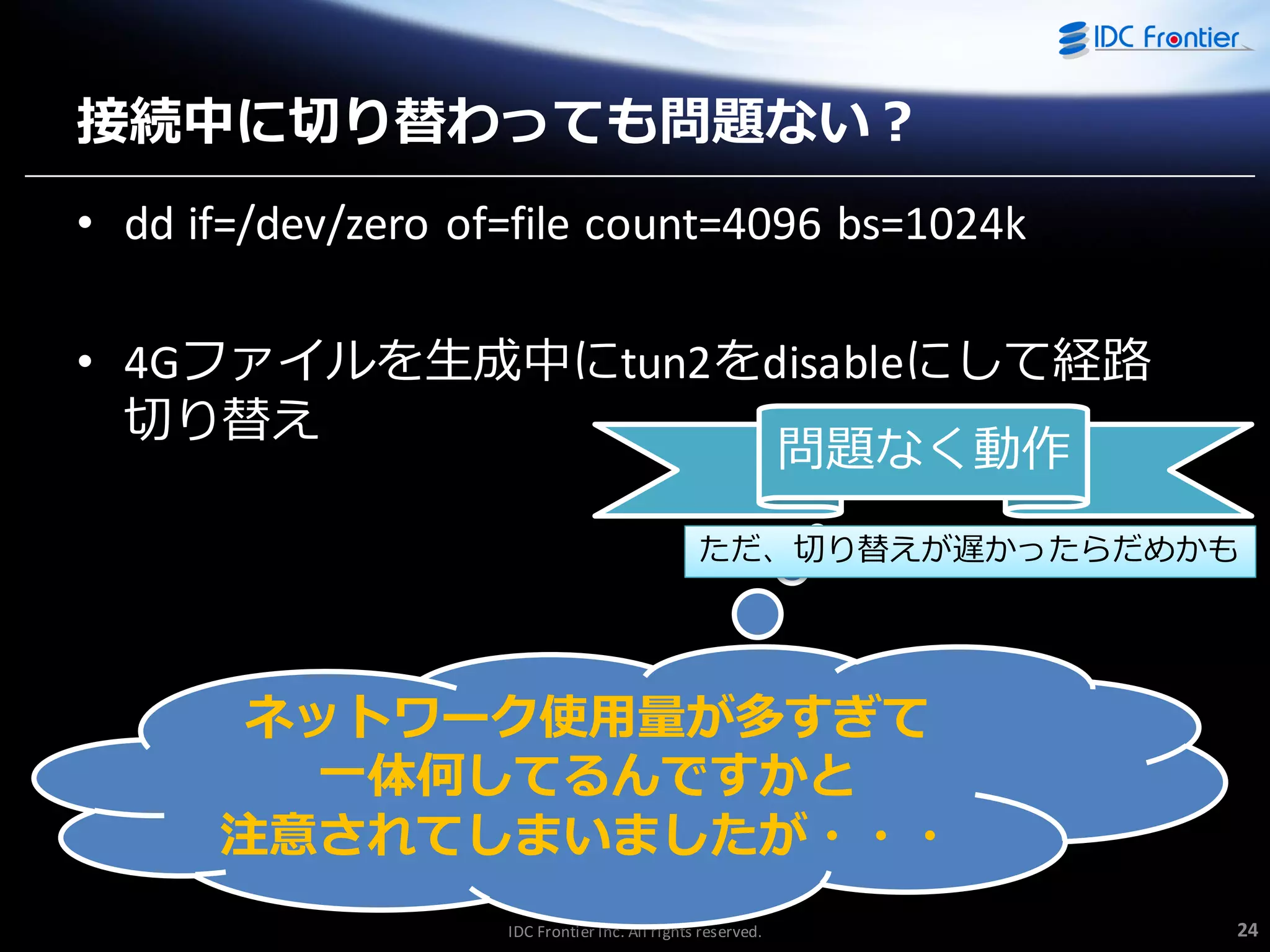 接続中に切り替わっても問題ない？
• dd if=/dev/zero of=file count=4096 bs=1024k

• 4Gフゔ゗ルを生成中にtun2をdisableにして経路
切り替え
問題なく動作
ただ、切り替えが遅かったらだめかも

ネットワーク使用量が多すぎて
一体何してるんですかと
注意されてしまいましたが・・・
IDC Frontier Inc. All rights reserved.

24

 