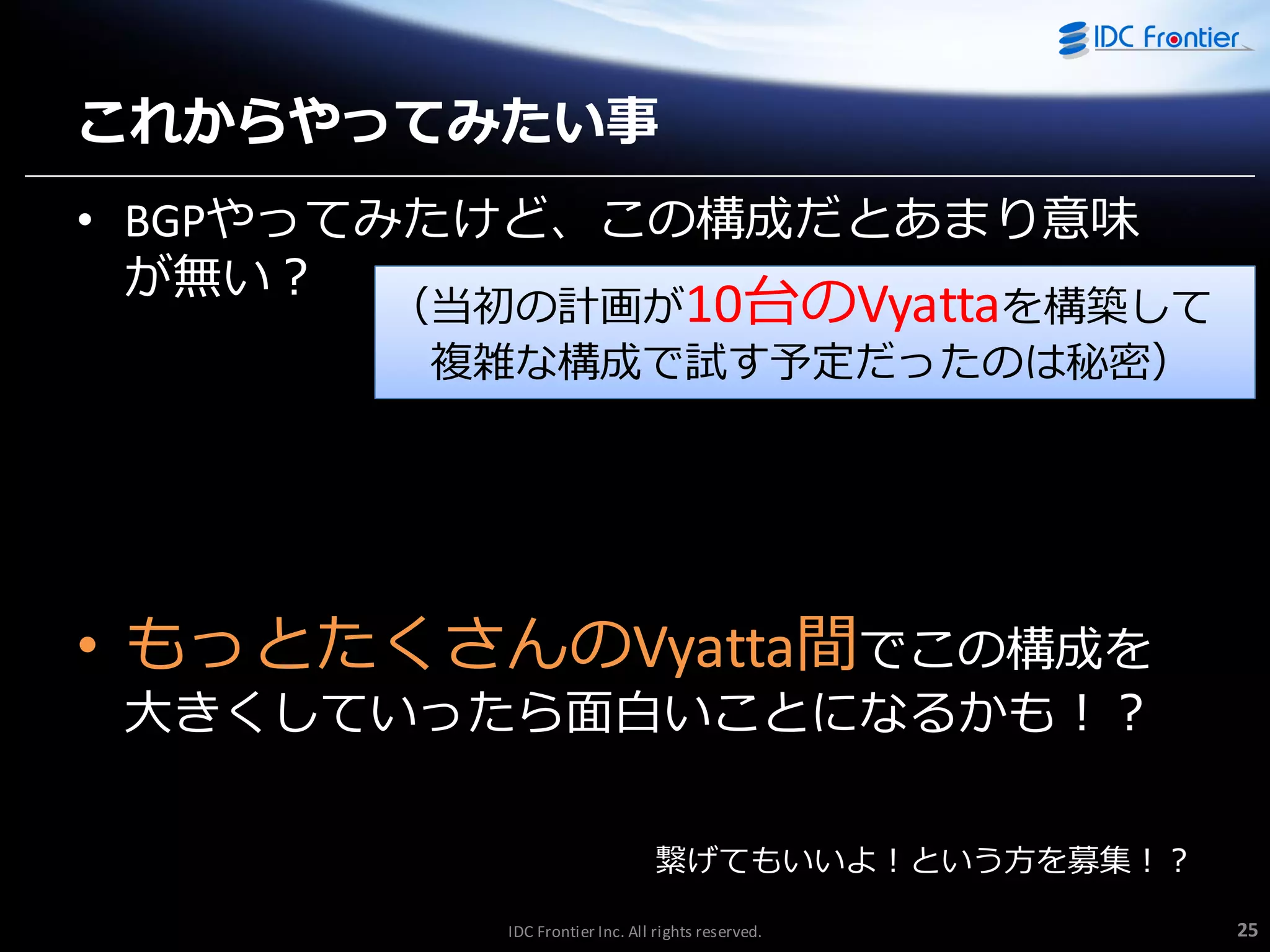 これからやってみたい事
• BGPやってみたけど、この構成だとあまり意味
が無い？

（当初の計画が10台のVyattaを構築して
複雑な構成で試す予定だったのは秘密）

• もっとたくさんのVyatta間でこの構成を

大きくしていったら面白いことになるかも！？
繋げてもいいよ！という方を募集！？
IDC Frontier Inc. All rights reserved.

25

 