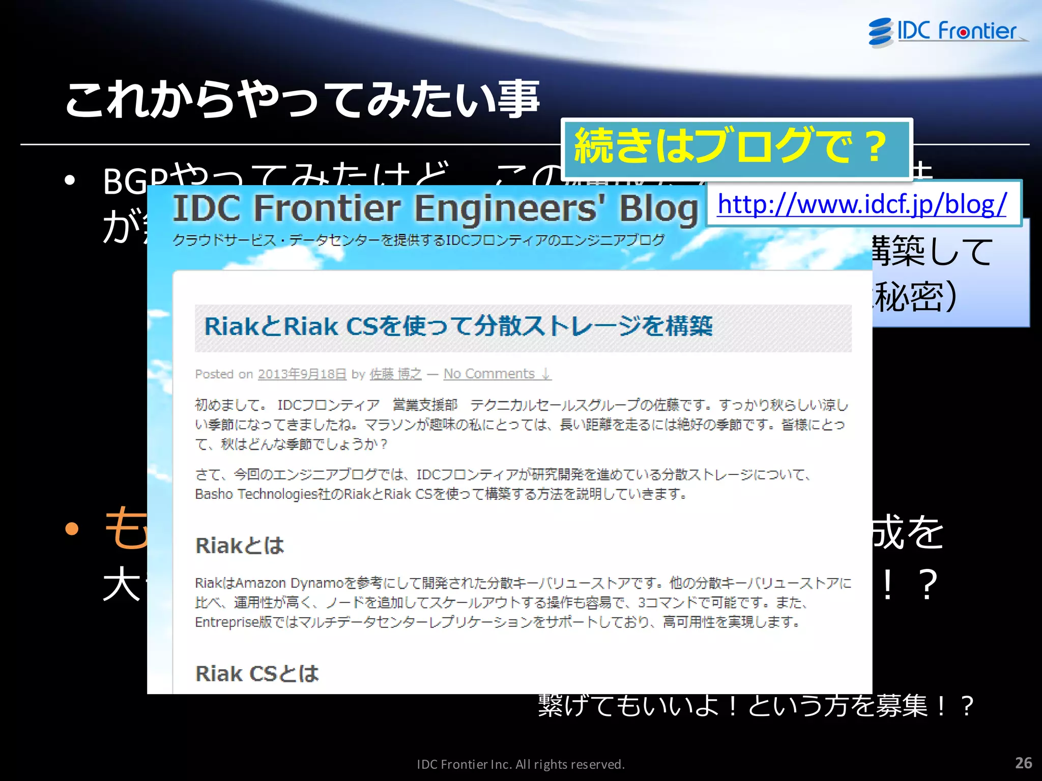 これからやってみたい事

続きはブログで？
• BGPやってみたけど、この構成だとあまり意味
http://www.idcf.jp/blog/
が無い？
（当初の計画が10台のVyattaを構築して
複雑な構成で試す予定だったのは秘密）

• もっとたくさんのVyatta間でこの構成を

大きくしていったら面白いことになるかも！？
繋げてもいいよ！という方を募集！？
IDC Frontier Inc. All rights reserved.

26

 