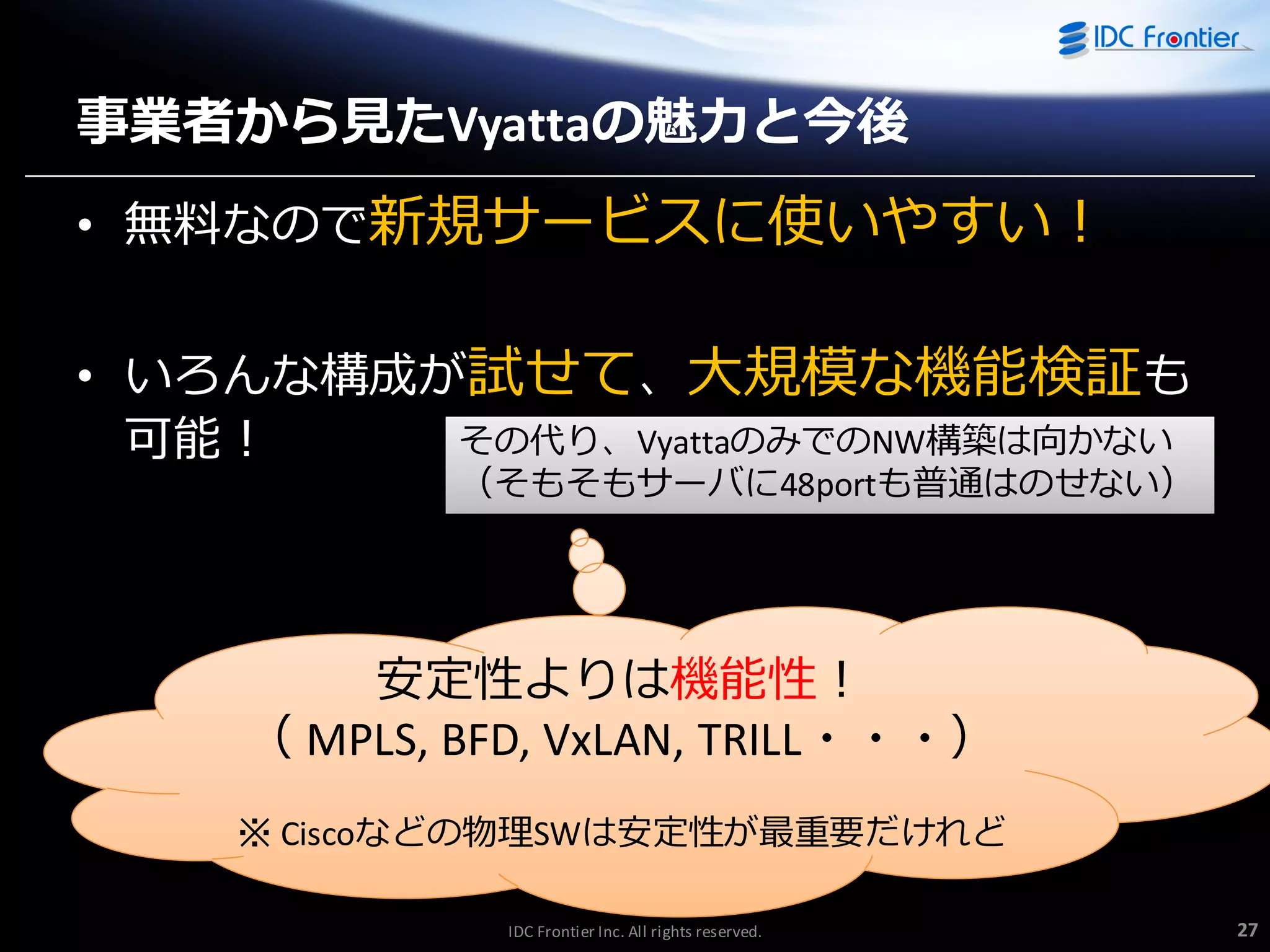 事業者から見たVyattaの魅力と今後
• 無料なので新規サービスに使いやすい！

• いろんな構成が試せて、大規模な機能検証も
その代り、VyattaのみでのNW構築は向かない
可能！

（そもそもサーバに48portも普通はのせない）

安定性よりは機能性！
（ MPLS, BFD, VxLAN, TRILL・・・）
※ Ciscoなどの物理SWは安定性が最重要だけれど
IDC Frontier Inc. All rights reserved.

27

 