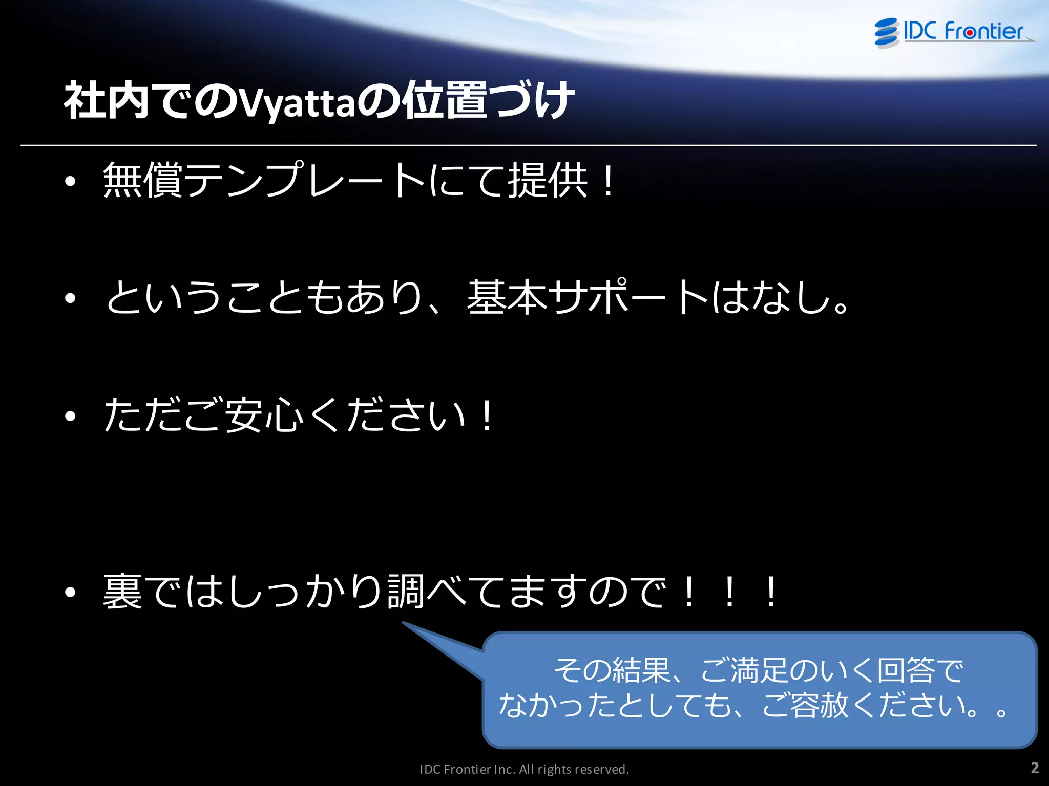 社内でのVyattaの位置づけ
• 無償テンプレートにて提供！

• ということもあり、基本サポートはなし。
• ただご安心ください！

• 裏ではしっかり調べてますので！！！
その結果、ご満足のいく回答で
なかったとしても、ご容赦ください。。
IDC Frontier Inc. All rights reserved.

2

 