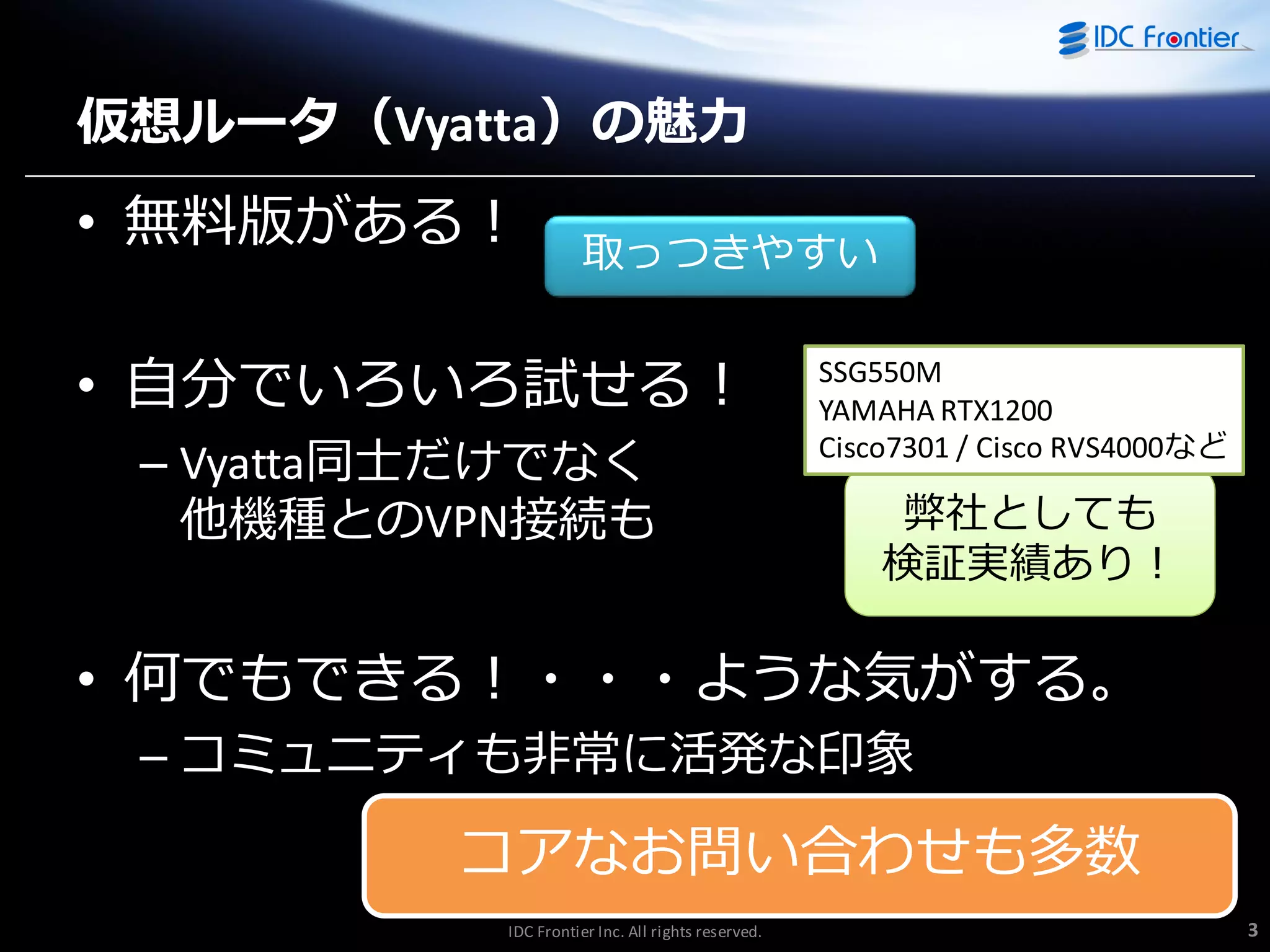 仮想ルータ（Vyatta）の魅力

• 無料版がある！

取っつきやすい

• 自分でいろいろ試せる！
– Vyatta同士だけでなく
他機種とのVPN接続も

SSG550M
YAMAHA RTX1200
Cisco7301 / Cisco RVS4000など

弊社としても
検証実績あり！

• 何でもできる！・・・ような気がする。
– コミュニテゖも非常に活発な印象

コゕなお問い合わせも多数
IDC Frontier Inc. All rights reserved.

3

 