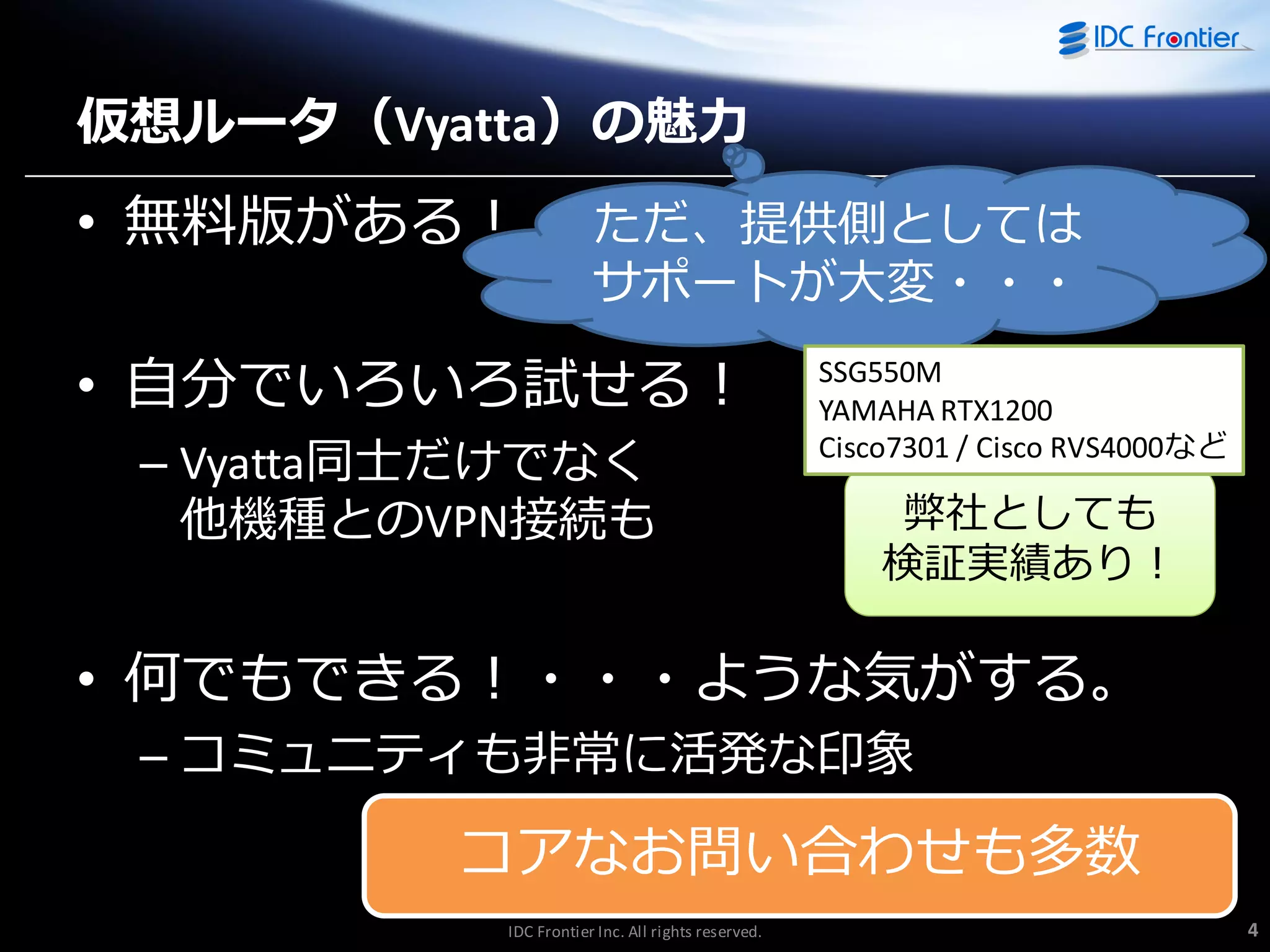 仮想ルータ（Vyatta）の魅力

• 無料版がある！

ただ、提供側としては
サポートが大変・・・

取っつきやすい

• 自分でいろいろ試せる！
– Vyatta同士だけでなく
他機種とのVPN接続も

SSG550M
YAMAHA RTX1200
Cisco7301 / Cisco RVS4000など

弊社としても
検証実績あり！

• 何でもできる！・・・ような気がする。
– コミュニテゖも非常に活発な印象

コゕなお問い合わせも多数
IDC Frontier Inc. All rights reserved.

4

 