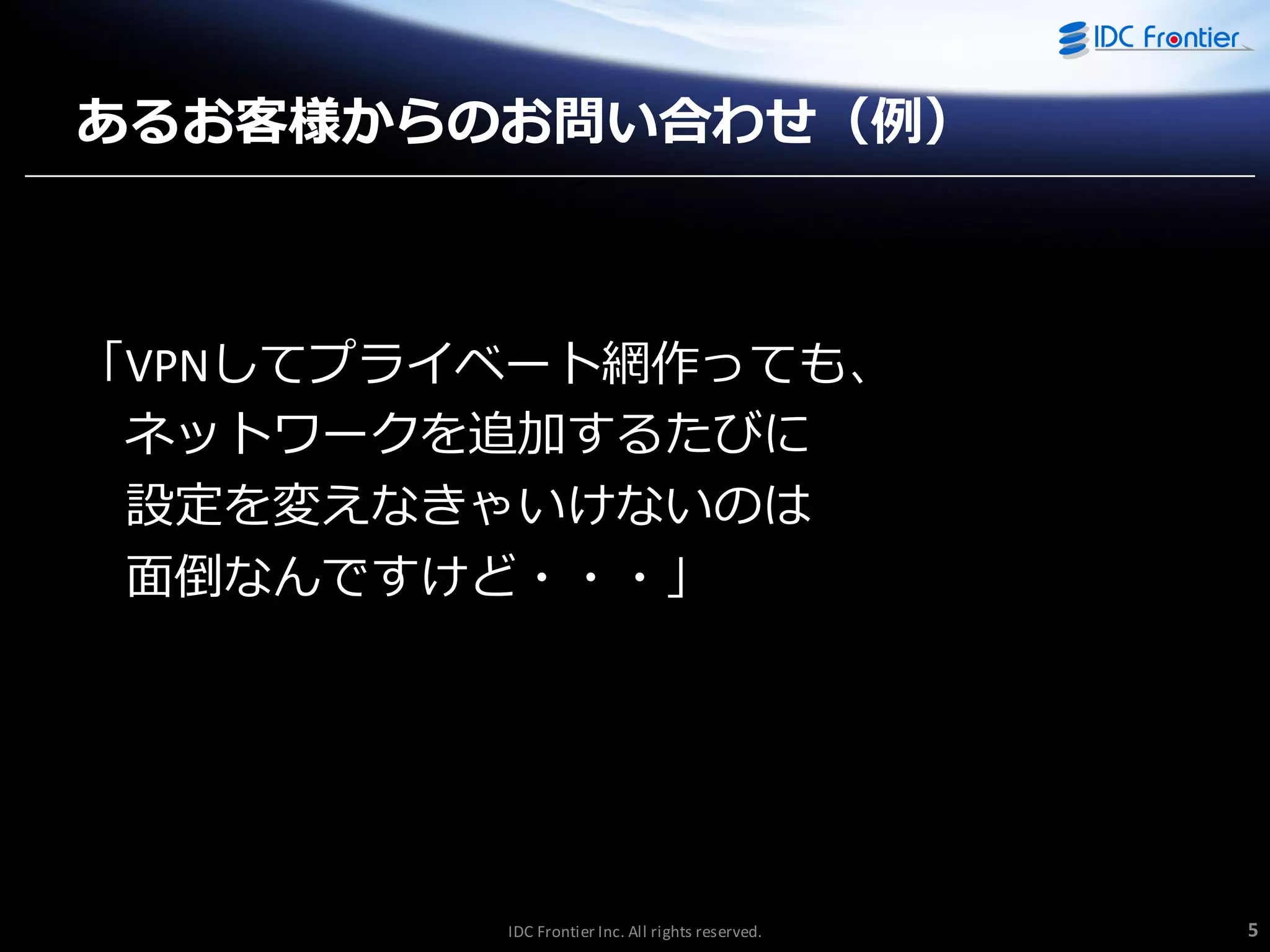 あるお客様からのお問い合わせ（例）

「VPNしてプラ゗ベート網作っても、
ネットワークを追加するたびに
設定を変えなきゃいけないのは
面倒なんですけど・・・」

IDC Frontier Inc. All rights reserved.

5

 