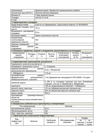 35
Организация Администрация Вяземского муниципального района
Контактное лицо (Ф.И.О.) Якутина Наталья Ивановна
Должность Глава администрации
Телефон (42153) 31-0-35
E-mail -
3. Характеристика площадки
Кадастровый номер участок не сформирован; кадастровый квартал: 27:06:0020618
Свободная площадь, кв.м
или га
10 га
Возможность расширения
площадки
Есть
Категория земель Земли населенных пунктов
Ограничения на
использование
земельного участка
Нет
Наличие ограждений Нет
Наличие зданий,
сооружений
Нет
4. Основные параметры зданий и сооружений, расположенных на площадке
Наименование
здания,
сооружения
Площадь
(м2
)
Этажнос
ть
Высота
этажа
Строительны
й материал
конструкций
Степень
износа
(в %)
Возможност
ь
расширения
- - - - - - -
5. Характеристика транспортной доступности
Удаленность участка (в км или м) от:
ближайшего населенного пункта с. Отрадное
административного центра
муниципального образования
6 км, г. Вяземский
г. Хабаровска 115 км
автомобильной дороги
федерального/ регионального/
межмуниципального значения
1 км, федеральная автодорога А-370 (М-60) «Уссури»
железной дороги
в 300 м от площадки проходят ж/д пути; ближайшая
станция – 6,5 км, ст. Вяземская (г. Вяземский)
аэропорта 139 км, международный аэропорт г. Хабаровска
речного порта, пристани 131 км, Хабаровский речной торговый порт
морского порта 674 км, Ванинский морской торговый порт
жилых домов 300 м
близлежащих производственных
объектов
(промышленных.сельскохозяйственн
ых, иных)
-
6. Внутренние (собственные) транспортные коммуникации
Тип коммуникаций Наличие
Автомобильная дорога Есть
Железнодорожная ветка Нет
Порт, пристань, аэропорт Нет
7. Характеристика инженерной инфраструктуры
Вид
инфраструкт
уры
Наличие
Свободная
мощность
Обслуживающая
компания
Тарифы
на
присоед
инение
на
потреб
ление
 