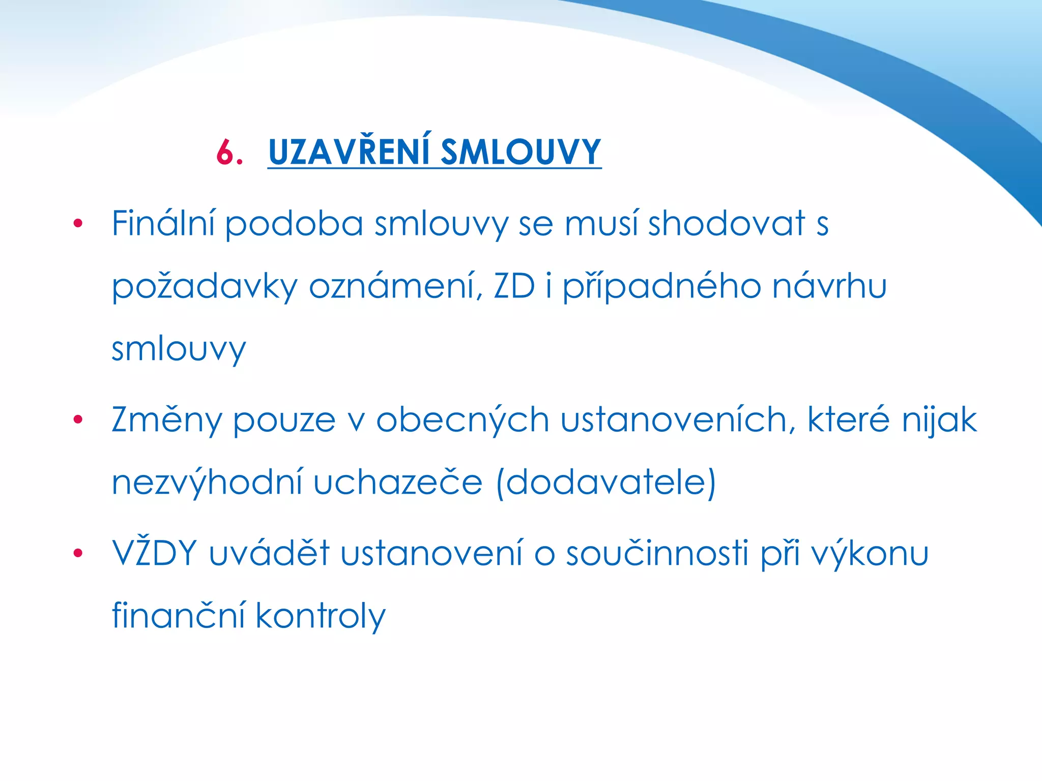 6. UZAVŘENÍ SMLOUVY

• Finální podoba smlouvy se musí shodovat s
požadavky oznámení, ZD i případného návrhu
smlouvy
• Změny pouze v obecných ustanoveních, které nijak
nezvýhodní uchazeče (dodavatele)

• VŽDY uvádět ustanovení o součinnosti při výkonu
finanční kontroly

 