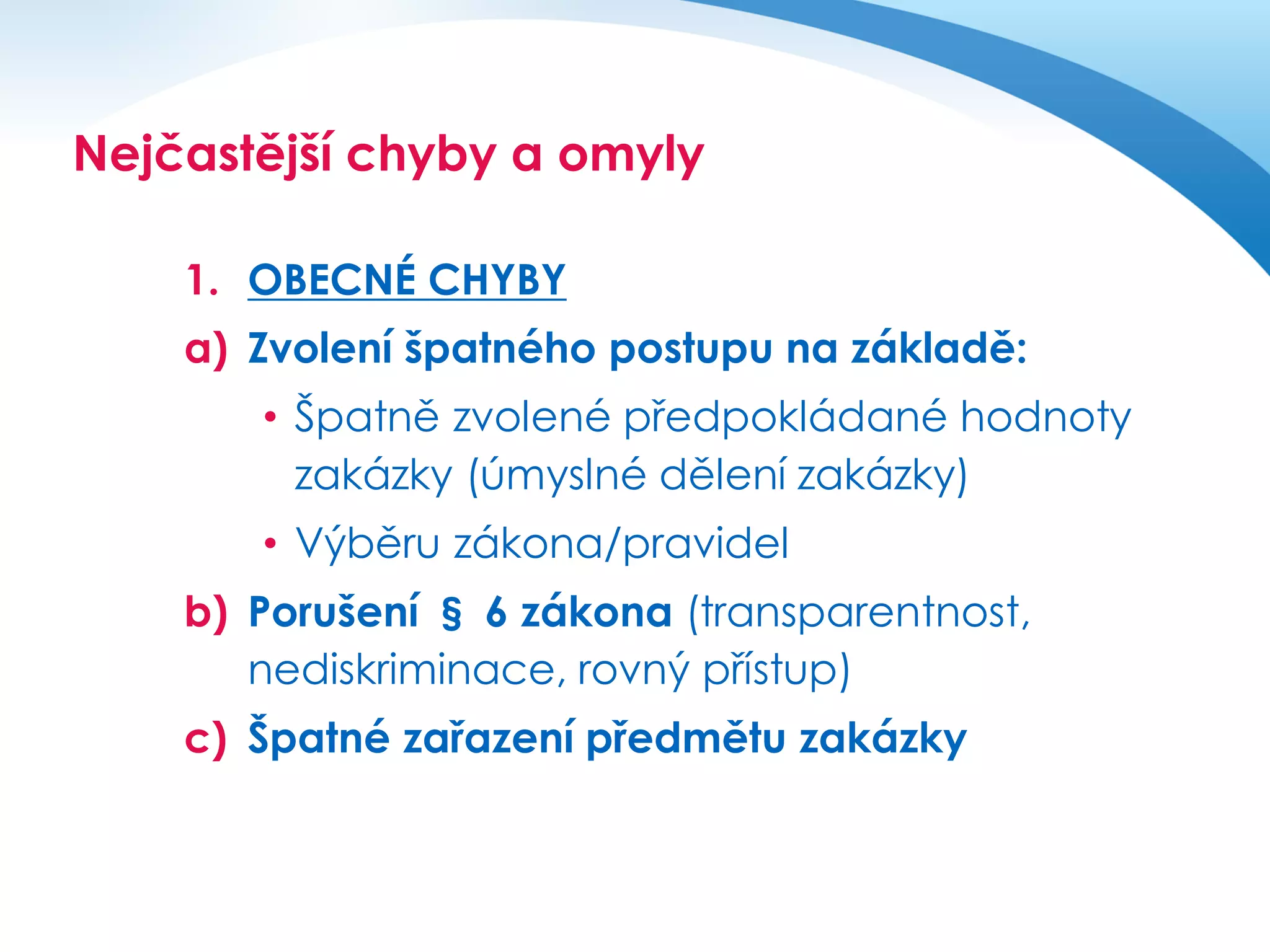 Nejčastější chyby a omyly
1. OBECNÉ CHYBY
a) Zvolení špatného postupu na základě:
• Špatně zvolené předpokládané hodnoty
zakázky (úmyslné dělení zakázky)
• Výběru zákona/pravidel
b) Porušení § 6 zákona (transparentnost,
nediskriminace, rovný přístup)
c) Špatné zařazení předmětu zakázky

 