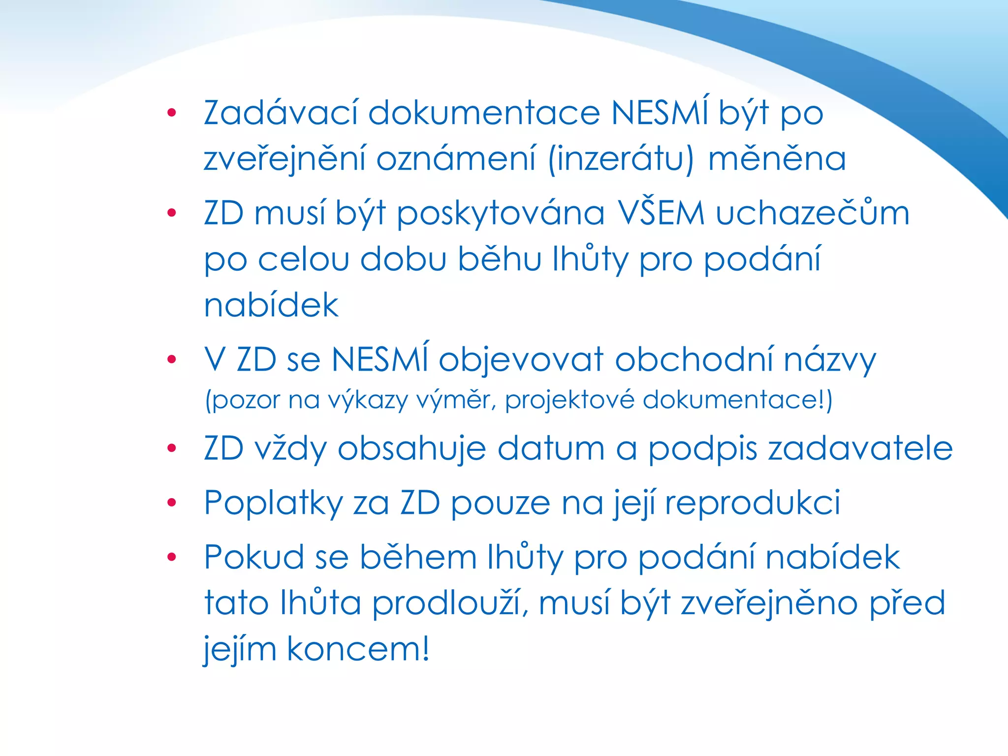 • Zadávací dokumentace NESMÍ být po
zveřejnění oznámení (inzerátu) měněna
• ZD musí být poskytována VŠEM uchazečům
po celou dobu běhu lhůty pro podání
nabídek
• V ZD se NESMÍ objevovat obchodní názvy
(pozor na výkazy výměr, projektové dokumentace!)

• ZD vždy obsahuje datum a podpis zadavatele

• Poplatky za ZD pouze na její reprodukci
• Pokud se během lhůty pro podání nabídek
tato lhůta prodlouží, musí být zveřejněno před
jejím koncem!

 