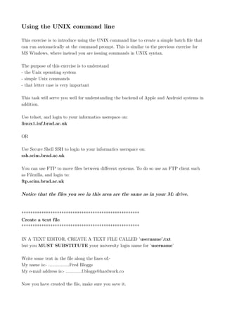 Using the UNIX command line
This exercise is to introduce using the UNIX command line to create a simple batch file that
can run automatically at the command prompt. This is similar to the previous exercise for
MS Windows, where instead you are issuing commands in UNIX syntax.
The purpose of this exercise is to understand
- the Unix operating system
- simple Unix commands
- that letter case is very important
This task will serve you well for understanding the backend of Apple and Android systems in
addition.
Use telnet, and login to your informatics userspace on:
linux1.inf.brad.ac.uk
OR
Use Secure Shell SSH to login to your informatics userspace on:
ssh.scim.brad.ac.uk
You can use FTP to move files between different systems. To do so use an FTP client such
as Filezilla, and login to:
ftp.scim.brad.ac.uk
Notice that the files you see in this area are the same as in your M: drive.
*****************************************************
Create a text file
*****************************************************
IN A TEXT EDITOR, CREATE A TEXT FILE CALLED 'username'.txt
but you MUST SUBSTITUTE your university login name for 'username'
Write some text in the file along the lines of:-
My name is:- .................Fred Bloggs
My e-mail address is:- .............f.bloggs@hardwork.co
Now you have created the file, make sure you save it.
 