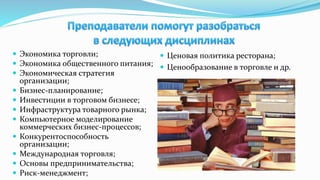  Экономика торговли;
 Экономика общественного питания;
 Экономическая стратегия
организации;
 Бизнес-планирование;
 Инвестиции в торговом бизнесе;
 Инфраструктура товарного рынка;
 Компьютерное моделирование
коммерческих бизнес-процессов;
 Конкурентоспособность
организации;
 Международная торговля;
 Основы предпринимательства;
 Риск-менеджмент;
 Ценовая политика ресторана;
 Ценообразование в торговле и др.
 
