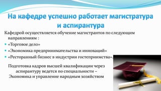 Кафедрой осуществляется обучение магистрантов по следующим
направлениям :
 «Торговое дело»
 «Экономика предпринимательства и инноваций»
 «Ресторанный бизнес в индустрии гостеприимства».
Подготовка кадров высшей квалификации через
аспирантуру ведется по специальности –
Экономика и управление народным хозяйством
 