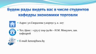  Адрес: ул.Свердлова 7,корпус 5, к. 207
 Тел./факс : +375 17 209-79-80 - И.М. Микулич, зав.
кафедрой
 E-mail: ketor@bseu.by
 