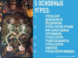5 ОСНОВНЫХ
УГРОЗ:
1. УГРОЗА ДЛЯ
ДЕЯТЕЛЬНОСТИ
ПРЕДПРИЯТИЯ;
2. УГРОЗА ПОТЕРИ ЛУЧШИХ
ИЛИ САМЫХ ЦЕННЫХ
СОТРУДНИКОВ;
3. УГРОЗА ПОТЕРИ
ТРУДОСПОСОБНОСТИ;
4. УГРОЗА ПОТЕРИ
КЛИЕНТОВ;
5. УГРОЗА ПОТЕРИ ИМИДЖА.
© Darius Radkevicius 2020
 