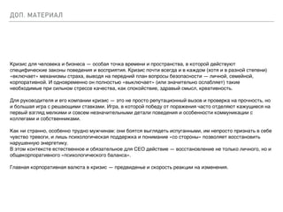 ДОП. МАТЕРИАЛ
Кризис для человека и бизнеса — особая точка времени и пространства, в которой действуют
специфические законы поведения и восприятия. Кризис почти всегда и в каждом (хотя и в разной степени)
«включает» механизмы страха, выводя на передний план вопросы безопасности — личной, семейной,
корпоративной. И одновременно он полностью «выключает» (или значительно ослабляет) такие
необходимые при сильном стрессе качества, как спокойствие, здравый смысл, креативность.
Для руководителя и его компании кризис — это не просто репутационный вызов и проверка на прочность, но
и большая игра с решающими ставками. Игра, в которой победу от поражения часто отделяют кажущиеся на
первый взгляд мелкими и совсем незначительными детали поведения и особенности коммуникации с
коллегами и собственниками.
Как ни странно, особенно трудно мужчинам: они боятся выглядеть испуганными, им непросто признать в себе
чувство тревоги, и лишь психологическая поддержка и понимание «со стороны» позволяет восстановить
нарушенную энергетику.
В этом контексте естественное и обязательное для СЕО действие — восстановление не только личного, но и
общекорпоративного «психологического баланса».
Главная корпоративная валюта в кризис — предвиденье и скорость реакции на изменения.
 