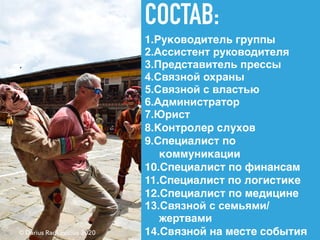 СОСТАВ:
1.Руководитель группы
2.Ассистент руководителя
3.Представитель прессы
4.Связной охраны
5.Связной с властью
6.Администратор
7.Юрист
8.Контролер слухов
9.Специалист по
коммуникации
10.Специалист по финансам
11.Специалист по логистике
12.Специалист по медицине
13.Связной с семьями/
жертвами
14.Связной на месте события© Darius Radkevicius 2020
 