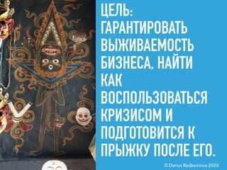 ЦЕЛЬ:
ГАРАНТИРОВАТЬ
ВЫЖИВАЕМОСТЬ
БИЗНЕСА, НАЙТИ
КАК
ВОСПОЛЬЗОВАТЬСЯ
КРИЗИСОМ И
ПОДГОТОВИТСЯ К
ПРЫЖКУ ПОСЛЕ ЕГО.
© Darius Radkevicius 2020
 