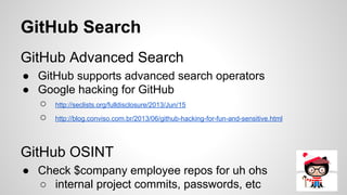 GitHub Search
GitHub Advanced Search
● GitHub supports advanced search operators
● Google hacking for GitHub
○ http://seclists.org/fulldisclosure/2013/Jun/15
○ http://blog.conviso.com.br/2013/06/github-hacking-for-fun-and-sensitive.html
GitHub OSINT
● Check $company employee repos for uh ohs
○ internal project commits, passwords, etc
 