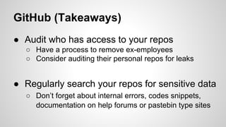 GitHub (Takeaways)
● Audit who has access to your repos
○ Have a process to remove ex-employees
○ Consider auditing their personal repos for leaks
● Regularly search your repos for sensitive data
○ Don’t forget about internal errors, codes snippets,
documentation on help forums or pastebin type sites
 