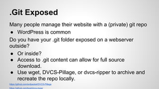 .Git Exposed
Many people manage their website with a (private) git repo
● WordPress is common
Do you have your .git folder exposed on a webserver
outside?
● Or inside?
● Access to .git content can allow for full source
download.
● Use wget, DVCS-Pillage, or dvcs-ripper to archive and
recreate the repo locally.
https://github.com/evilpacket/DVCS-Pillage
https://github.com/kost/dvcs-ripper
 