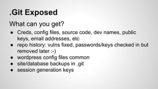 .Git Exposed
What can you get?
● Creds, config files, source code, dev names, public
keys, email addresses, etc
● repo history: vulns fixed, passwords/keys checked in but
removed later :-)
● wordpress config files common
● site/database backups in .git
● session generation keys
 