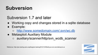 Subversion
Subversion 1.7 and later
● Working copy and changes stored in a sqlite database
● Example:
○ http://www.somedomain.com/.svn/wc.db
● Metasploit Auxiliary Module
○ auxiliary/scanner/http/svn_wcdb_scanner
Reference: http://pen-testing.sans.org/blog/pen-testing/2012/12/06/all-your-svn-are-belong-to-us
 