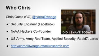 Who Chris
Chris Gates (CG) @carnal0wnage
● Security Engineer (Facebook)
● NoVA Hackers Co-Founder
● US Army, Army Red Team, Applied Security, Rapid7, Lares
● http://carnal0wnage.attackresearch.com
 