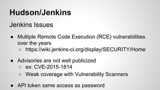 Hudson/Jenkins
Jenkins Issues
● Multiple Remote Code Execution (RCE) vulnerabilities
over the years
○ https://wiki.jenkins-ci.org/display/SECURITY/Home
● Advisories are not well publicized
○ ex: CVE-2015-1814
○ Weak coverage with Vulnerability Scanners
● API token same access as password
 
