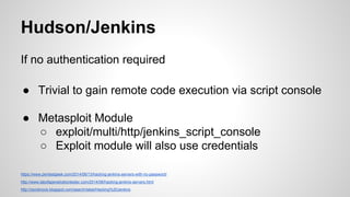 Hudson/Jenkins
If no authentication required
● Trivial to gain remote code execution via script console
● Metasploit Module
○ exploit/multi/http/jenkins_script_console
○ Exploit module will also use credentials
https://www.pentestgeek.com/2014/06/13/hacking-jenkins-servers-with-no-password/
http://www.labofapenetrationtester.com/2014/06/hacking-jenkins-servers.html
http://zeroknock.blogspot.com/search/label/Hacking%20Jenkins
 