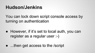 Hudson/Jenkins
You can lock down script console access by
turning on authentication
● However, if it’s set to local auth, you can
register as a regular user :-)
● ...then get access to the /script
 