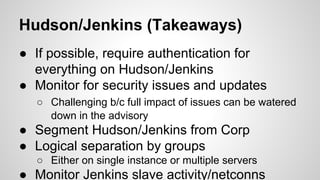 Hudson/Jenkins (Takeaways)
● If possible, require authentication for
everything on Hudson/Jenkins
● Monitor for security issues and updates
○ Challenging b/c full impact of issues can be watered
down in the advisory
● Segment Hudson/Jenkins from Corp
● Logical separation by groups
○ Either on single instance or multiple servers
● Monitor Jenkins slave activity/netconns
 