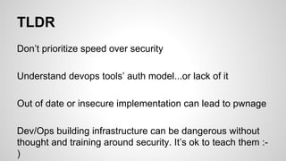 TLDR
Don’t prioritize speed over security
Understand devops tools’ auth model...or lack of it
Out of date or insecure implementation can lead to pwnage
Dev/Ops building infrastructure can be dangerous without
thought and training around security. It’s ok to teach them :-
)
 