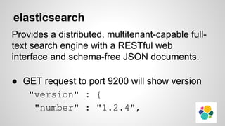 elasticsearch
Provides a distributed, multitenant-capable full-
text search engine with a RESTful web
interface and schema-free JSON documents.
● GET request to port 9200 will show version
"version" : {
"number" : "1.2.4",
 