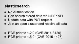 elasticsearch
● No Authentication
● Can search stored data via HTTP API
● Update data with PUT request
● Join an open cluster and receive all data
● RCE prior to 1.2.0 (CVE-2014-3120)
● RCE prior to 1.5.0* (CVE-2015-1427)
 