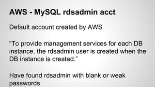 AWS - MySQL rdsadmin acct
Default account created by AWS
“To provide management services for each DB
instance, the rdsadmin user is created when the
DB instance is created.”
Have found rdsadmin with blank or weak
passwords
 