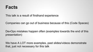 Facts
This talk is a result of firsthand experience
Companies can go out of business because of this (Code Spaces)
DevOps mistakes happen often (examples towards the end of this
presentation)
We have A LOT more examples, past slides/videos demonstrate
that, just not necessary for this talk
 