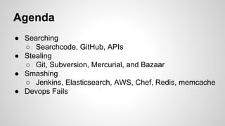 Agenda
● Searching
○ Searchcode, GitHub, APIs
● Stealing
○ Git, Subversion, Mercurial, and Bazaar
● Smashing
○ Jenkins, Elasticsearch, AWS, Chef, Redis, memcache
● Devops Fails
 