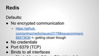Redis
Defaults:
● No encrypted communication
○ https://github.
com/antirez/redis/issues/2178#issuecomment-
68573636 <- getting closer though
● No credentials
● Port 6379 (TCP)
● Binds to all interfaces
 