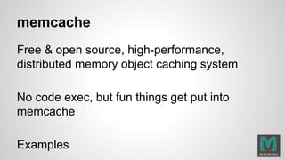 memcache
Free & open source, high-performance,
distributed memory object caching system
No code exec, but fun things get put into
memcache
Examples
 