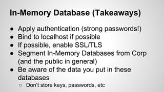 In-Memory Database (Takeaways)
● Apply authentication (strong passwords!)
● Bind to localhost if possible
● If possible, enable SSL/TLS
● Segment In-Memory Databases from Corp
(and the public in general)
● Be aware of the data you put in these
databases
○ Don’t store keys, passwords, etc
 