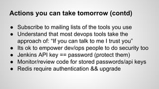 Actions you can take tomorrow (contd)
● Subscribe to mailing lists of the tools you use
● Understand that most devops tools take the
approach of: “If you can talk to me I trust you”
● Its ok to empower dev/ops people to do security too
● Jenkins API key == password (protect them)
● Monitor/review code for stored passwords/api keys
● Redis require authentication && upgrade
 