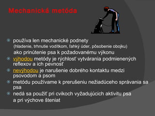 Mechanická metóda používa len mechanické podnety  (hladenie, trhnutie vodítkom, ľahký úder, pôsobenie obojku)  ako prinútenie psa k požadovanému výkonu výhodou  metódy je rýchlosť vytvárania podmienených reflexov a ich pevnosť nevýhodou   je narušenie dobrého kontaktu medzi psovodom a psom metódu používame k prerušeniu nežiadúceho správania sa psa nedá sa použiť pri cvikoch vyžadujúcich aktivitu psa  a pri výchove šteniat 